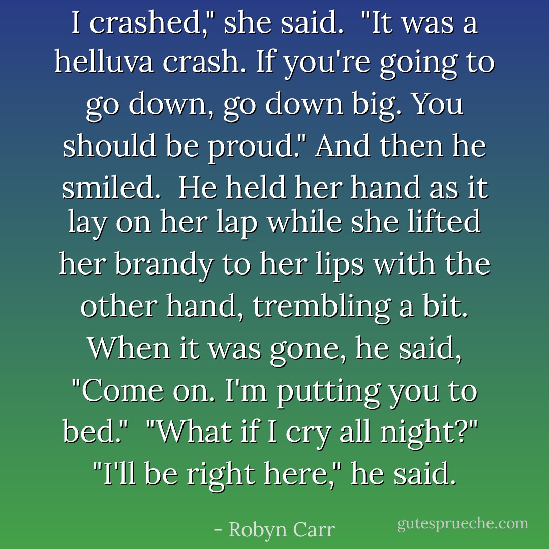 I crashed," she said.<br /><br />"It was a helluva crash. If you're going to go down, go down big. You should be proud." And then he smiled.<br /><br />He held her hand as it lay on her lap while she lifted her brandy to her lips with the other hand, trembling a bit. When it was gone, he said, "Come on. I'm putting you to bed."<br /><br />"What if I cry all night?"<br /><br />"I'll be right here," he said. - Robyn Carr