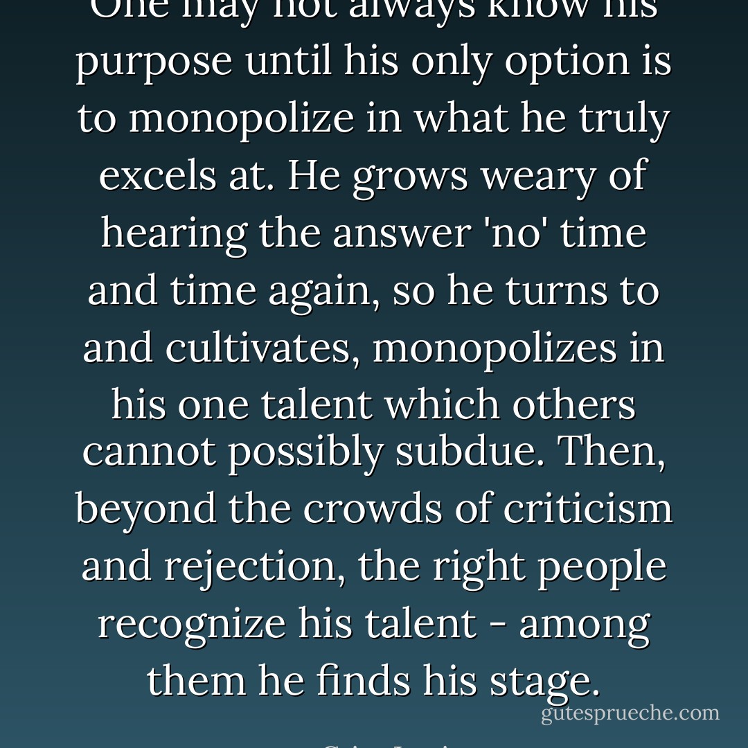 One may not always know his purpose until his only option is to monopolize in what he truly excels at. He grows weary of hearing the answer 'no' time and time again, so he turns to and cultivates, monopolizes in his one talent which others cannot possibly subdue. Then, beyond the crowds of criticism and rejection, the right people recognize his talent - among them he finds his stage. - Criss Jami