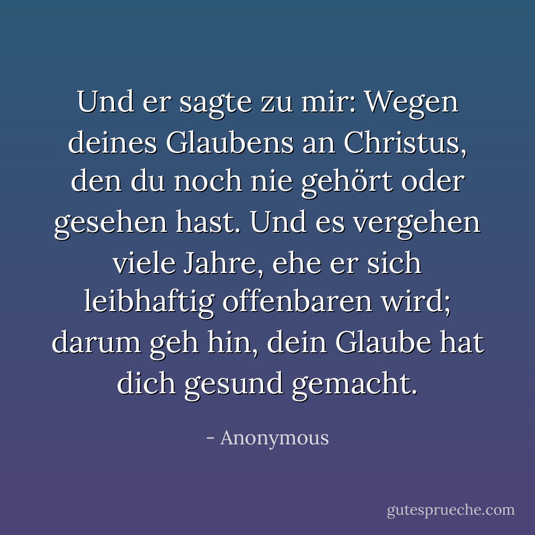 Und er sagte zu mir: Wegen deines Glaubens an Christus, den du noch nie gehört oder gesehen hast. Und es vergehen viele Jahre, ehe er sich leibhaftig offenbaren wird; darum geh hin, dein Glaube hat dich gesund gemacht. - Anonymous<