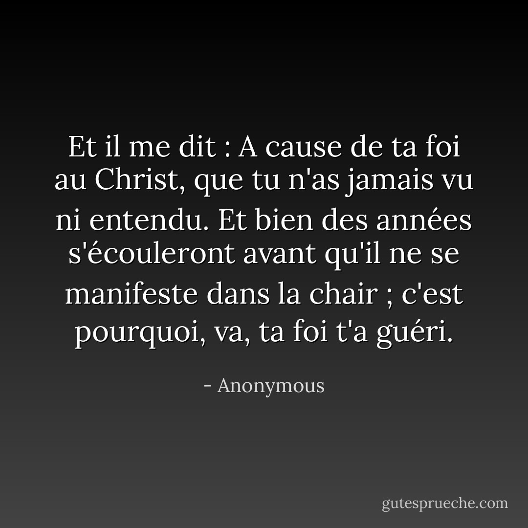 Et il me dit : A cause de ta foi au Christ, que tu n'as jamais vu ni entendu. Et bien des années s'écouleront avant qu'il ne se manifeste dans la chair ; c'est pourquoi, va, ta foi t'a guéri. - Anonymous