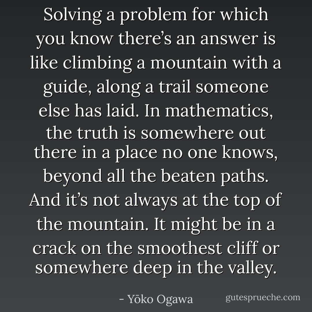 Solving a problem for which you know there’s an answer is like climbing a mountain with a guide, along a trail someone else has laid. In mathematics, the truth is somewhere out there in a place no one knows, beyond all the beaten paths. And it’s not always at the top of the mountain. It might be in a crack on the smoothest cliff or somewhere deep in the valley. - Yōko Ogawa