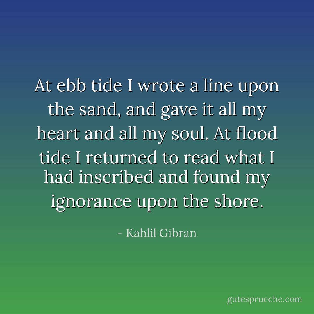 At ebb tide I wrote a line upon the sand, and gave it all my heart and all my soul. At flood tide I returned to read what I had inscribed and found my ignorance upon the shore. - Kahlil Gibran