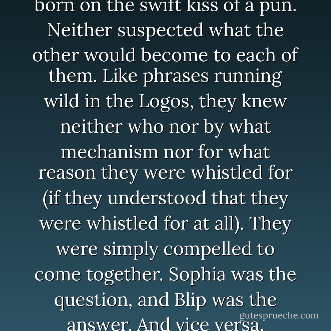 Thus was their relationship born on the swift kiss of a pun. Neither suspected what the other would become to each of them. Like phrases running wild in the Logos, they knew neither who nor by what mechanism nor for what reason they were whistled for (if they understood that they were whistled for at all). They were simply compelled to come together. Sophia was the question, and Blip was the answer. And vice versa. - Tony Vigorito