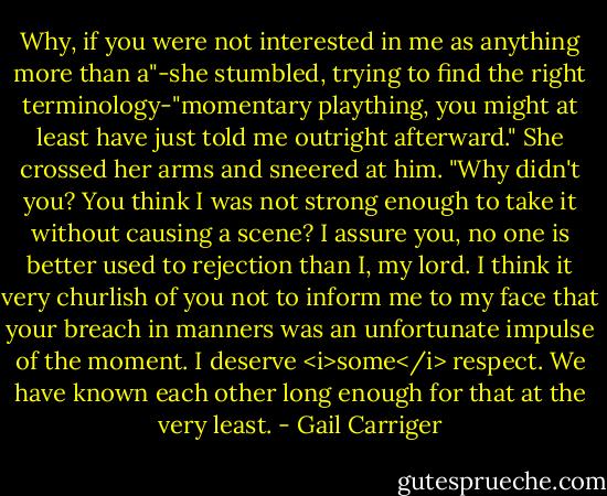 Why, if you were not interested in me as anything more than a"-she stumbled, trying to find the right terminology-"momentary plaything, you might at least have just told me outright afterward." She crossed her arms and sneered at him. "Why didn't you? You think I was not strong enough to take it without causing a scene? I assure you, no one is better used to rejection than I, my lord. I think it very churlish of you not to inform me to my face that your breach in manners was an unfortunate impulse of the moment. I deserve <i>some</i> respect. We have known each other long enough for that at the very least. - Gail Carriger