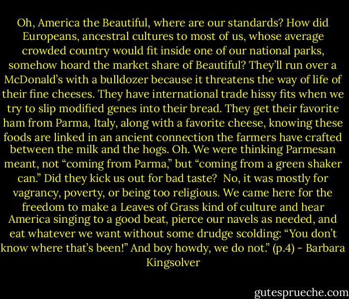 Oh, America the Beautiful, where are our standards? How did Europeans, ancestral cultures to most of us, whose average crowded country would fit inside one of our national parks, somehow hoard the market share of Beautiful? They’ll run over a McDonald’s with a bulldozer because it threatens the way of life of their fine cheeses. They have international trade hissy fits when we try to slip modified genes into their bread. They get their favorite ham from Parma, Italy, along with a favorite cheese, knowing these foods are linked in an ancient connection the farmers have crafted between the milk and the hogs. Oh. We were thinking Parmesan meant, not “coming from Parma,” but “coming from a green shaker can.” Did they kick us out for bad taste?<br /><br />No, it was mostly for vagrancy, poverty, or being too religious. We came here for the freedom to make a Leaves of Grass kind of culture and hear America singing to a good beat, pierce our navels as needed, and eat whatever we want without some drudge scolding: “You don’t know where that’s been!” And boy howdy, we do not.” (p.4) - Barbara Kingsolver