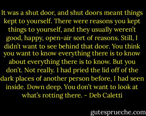 It was a shut door, and shut doors meant things kept to yourself. There were reasons you kept things to yourself, and they usually weren’t good, happy, open-air sort of reasons. Still, I didn’t want to see behind that door. You think you want to know everything there is to know about everything there is to know. But you don’t. Not really. I had pried the lid off of the dark places of another person before, I had seen inside. Down deep. You don’t want to look at what’s rotting there. - Deb Caletti