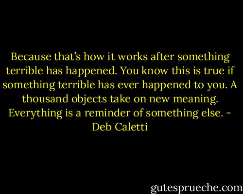 Because that’s how it works after something terrible has happened. You know this is true if something terrible has ever happened to you. A thousand objects take on new meaning. Everything is a reminder of something else. - Deb Caletti