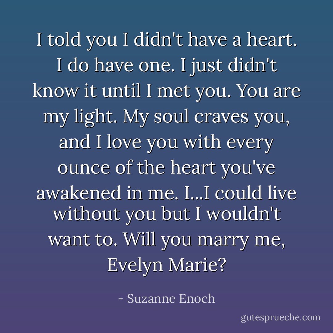 I told you I didn't have a heart. I do have one. I just didn't know it until I met you. You are my light. My soul craves you, and I love you with every ounce of the heart you've awakened in me. I...I could live without you but I wouldn't want to. Will you marry me, Evelyn Marie? - Suzanne Enoch