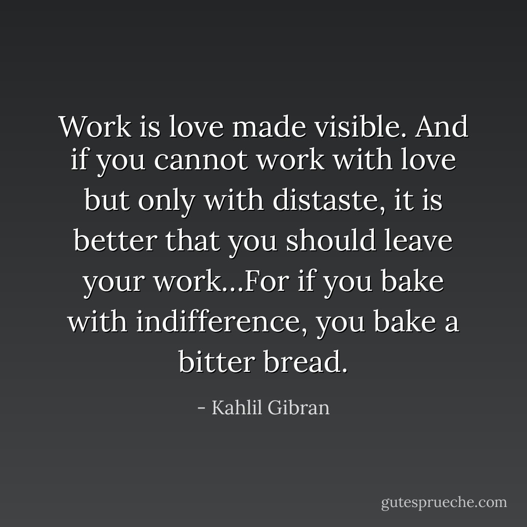 Work is love made visible. And if you cannot work with love but only with distaste, it is better that you should leave your work…For if you bake with indifference, you bake a bitter bread. - Kahlil Gibran