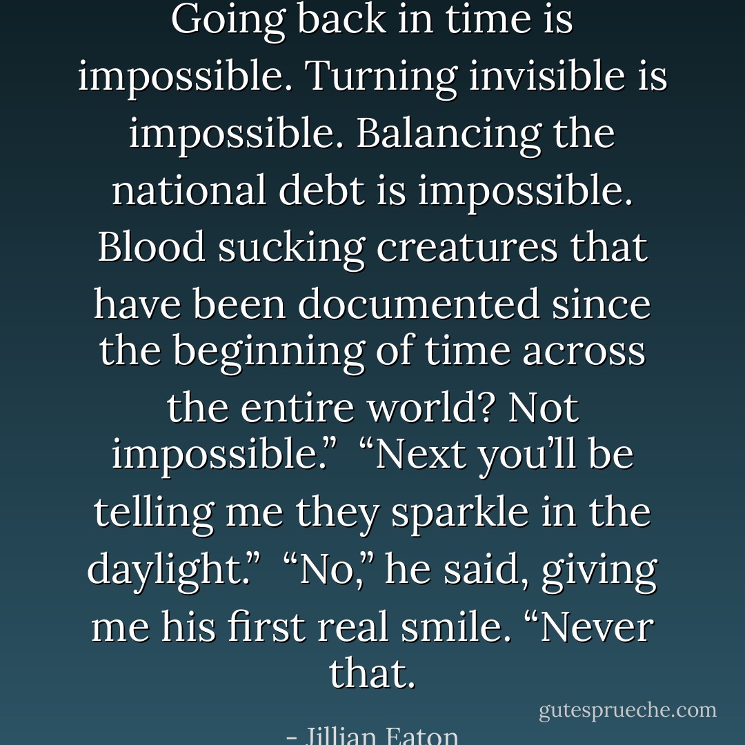 Going back in time is impossible. Turning invisible is impossible. Balancing the national debt is impossible. Blood sucking creatures that have been documented since the beginning of time across the entire world? Not impossible.” <br />“Next you’ll be telling me they sparkle in the daylight.” <br />“No,” he said, giving me his first real smile. “Never that. - Jillian Eaton