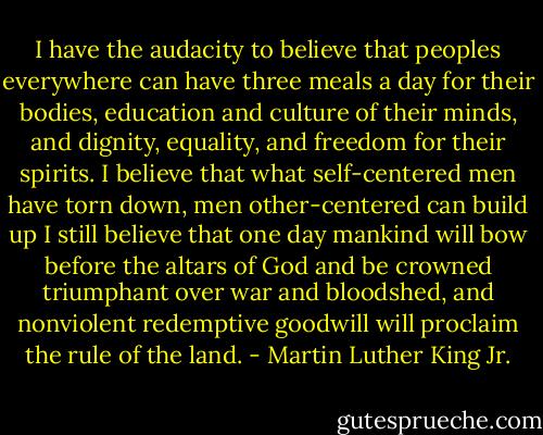 I have the audacity to believe that peoples everywhere can have three meals a day for their bodies, education and culture of their minds, and dignity, equality, and freedom for their spirits. I believe that what self-centered men have torn down, men other-centered can build up I still believe that one day mankind will bow before the altars of God and be crowned triumphant over war and bloodshed, and nonviolent redemptive goodwill will proclaim the rule of the land. - Martin Luther King Jr.