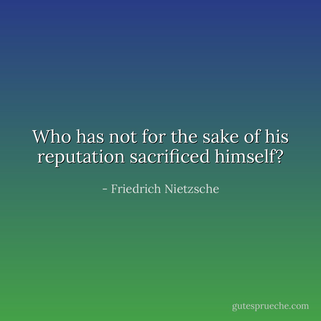 Who has not for the sake of his reputation sacrificed himself? - Friedrich Nietzsche
