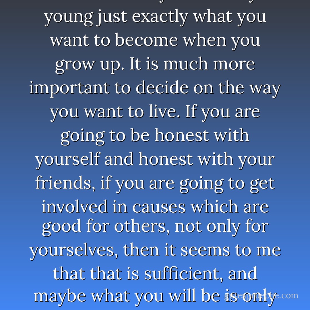 It isn't really important to decide when you are very young just exactly what you want to become when you grow up. It is much more important to decide on the way you want to live. If you are going to be honest with yourself and honest with your friends, if you are going to get involved in causes which are good for others, not only for yourselves, then it seems to me that that is sufficient, and maybe what you will be is only a matter of chance. - Golda Meir