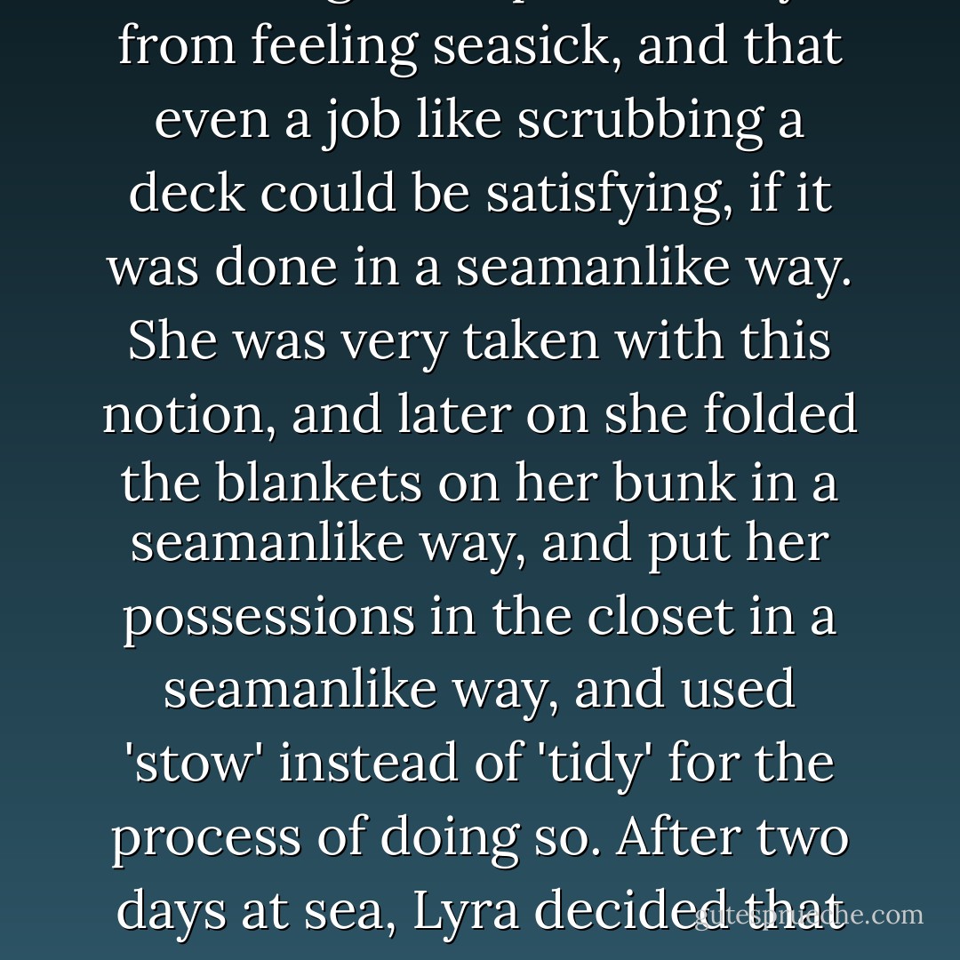 She found out that having something to do prevented you from feeling seasick, and that even a job like scrubbing a deck could be satisfying, if it was done in a seamanlike way. She was very taken with this notion, and later on she folded the blankets on her bunk in a seamanlike way, and put her possessions in the closet in a seamanlike way, and used 'stow' instead of 'tidy' for the process of doing so. After two days at sea, Lyra decided that this was the life for her. - Philip Pullman