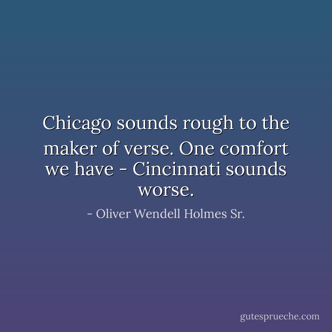 Chicago sounds rough to the maker of verse. One comfort we have - Cincinnati sounds worse. - Oliver Wendell Holmes Sr.