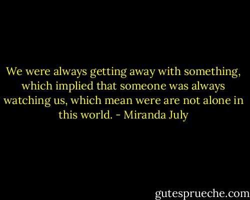 We were always getting away with something, which implied that someone was always watching us, which mean were are not alone in this world. - Miranda July