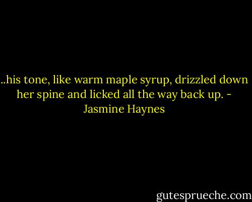 ..his tone, like warm maple syrup, drizzled down her spine and licked all the way back up. - Jasmine Haynes