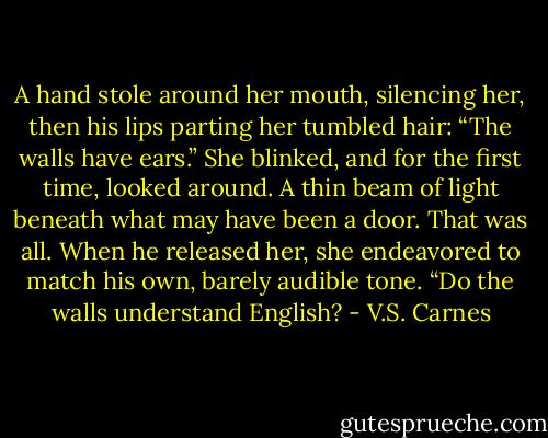 A hand stole around her mouth, silencing her, then his lips parting her tumbled hair: “The walls have ears.”<br />She blinked, and for the first time, looked around. A thin beam of light beneath what may have been a door. That was all. When he released her, she endeavored to match his own, barely audible tone. “Do the walls understand English? - V.S. Carnes