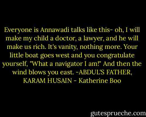 Everyone is Annawadi talks like this- oh, I will make my child a doctor, a lawyer, and he will make us rich. It's vanity, nothing more. Your little boat goes west and you congratulate yourself, "What a navigator I am!" And then the wind blows you east. -ABDUL'S FATHER, KARAM HUSAIN - Katherine Boo