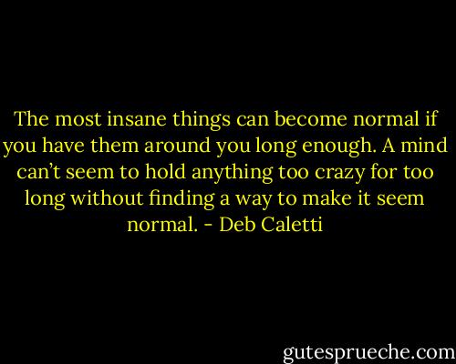 The most insane things can become normal if you have them around you long enough. A mind can’t seem to hold anything too crazy for too long without finding a way to make it seem normal. - Deb Caletti