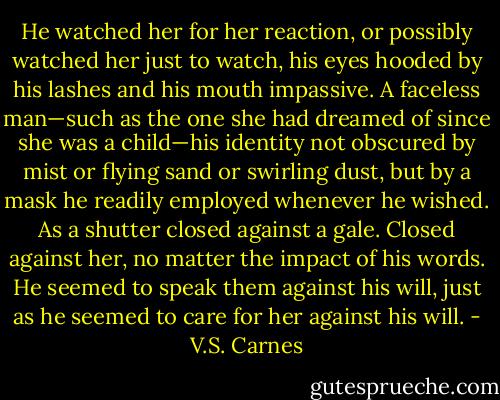 He watched her for her reaction, or possibly watched her just to watch, his eyes hooded by his lashes and his mouth impassive. A faceless man—such as the one she had dreamed of since she was a child—his identity not obscured by mist or flying sand or swirling dust, but by a mask he readily employed whenever he wished. As a shutter closed against a gale. Closed against her, no matter the impact of his words. He seemed to speak them against his will, just as he seemed to care for her against his will. - V.S. Carnes