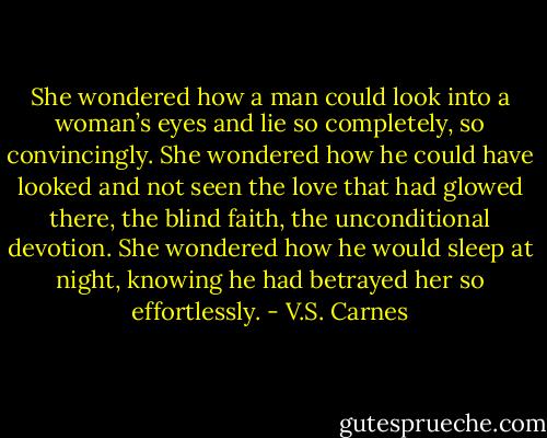 She wondered how a man could look into a woman’s eyes and lie so completely, so convincingly. She wondered how he could have looked and not seen the love that had glowed there, the blind faith, the unconditional devotion. She wondered how he would sleep at night, knowing he had betrayed her so effortlessly. - V.S. Carnes