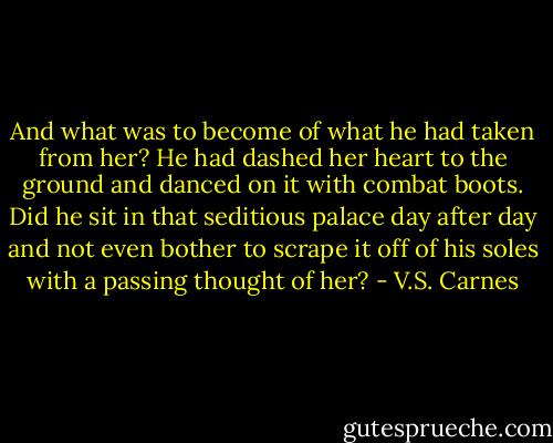 And what was to become of what he had taken from her? He had dashed her heart to the ground and danced on it with combat boots. Did he sit in that seditious palace day after day and not even bother to scrape it off of his soles with a passing thought of her? - V.S. Carnes