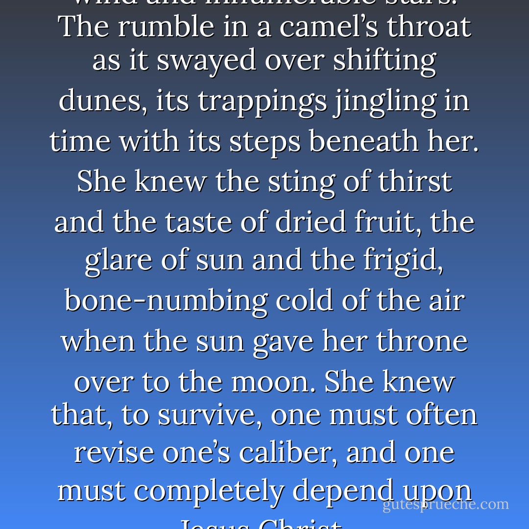 What she knew was sand and wind and innumerable stars. The rumble in a camel’s throat as it swayed over shifting dunes, its trappings jingling in time with its steps beneath her. She knew the sting of thirst and the taste of dried fruit, the glare of sun and the frigid, bone-numbing cold of the air when the sun gave her throne over to the moon. She knew that, to survive, one must often revise one’s caliber, and one must completely depend upon Jesus Christ. - V.S. Carnes