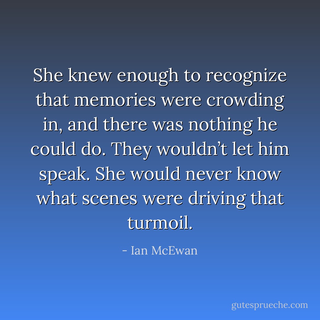 She knew enough to recognize that memories were crowding in, and there was nothing he could do. They wouldn’t let him speak. She would never know what scenes were driving that turmoil. - Ian McEwan