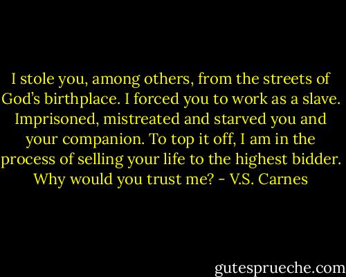 I stole you, among others, from the streets of God’s birthplace. I forced you to work as a slave. Imprisoned, mistreated and starved you and your companion. To top it off, I am in the process of selling your life to the highest bidder. Why would you trust me? - V.S. Carnes