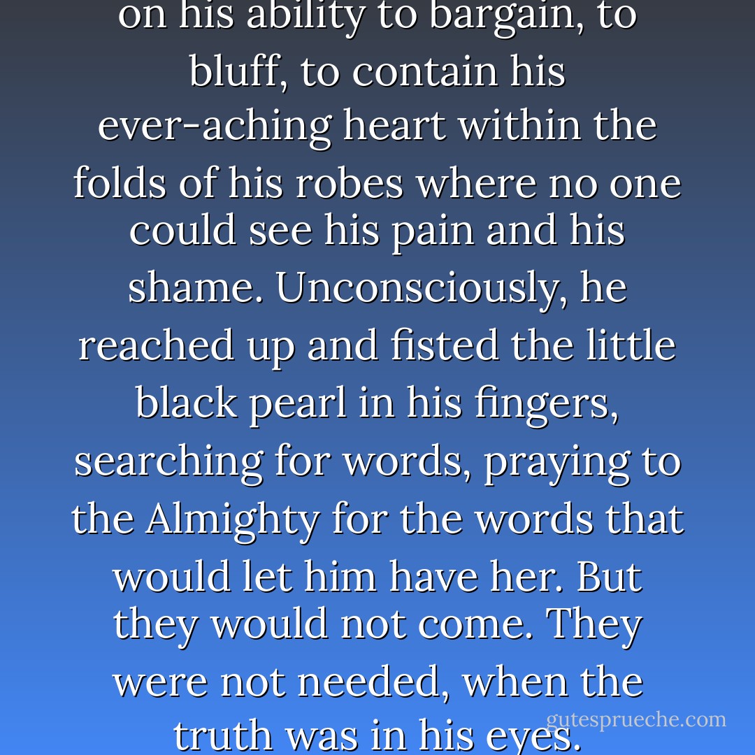 He had always prided himself on his ability to bargain, to bluff, to contain his ever-aching heart within the folds of his robes where no one could see his pain and his shame. Unconsciously, he reached up and fisted the little black pearl in his fingers, searching for words, praying to the Almighty for the words that would let him have her. But they would not come.<br />They were not needed, when the truth was in his eyes. - V.S. Carnes