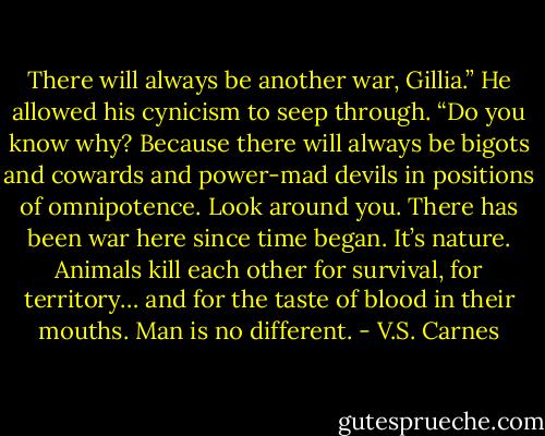 There will always be another war, Gillia.” He allowed his cynicism to seep through. “Do you know why? Because there will always be bigots and cowards and power-mad devils in positions of omnipotence. Look around you. There has been war here since time began. It’s nature. Animals kill each other for survival, for territory… and for the taste of blood in their mouths. Man is no different. - V.S. Carnes