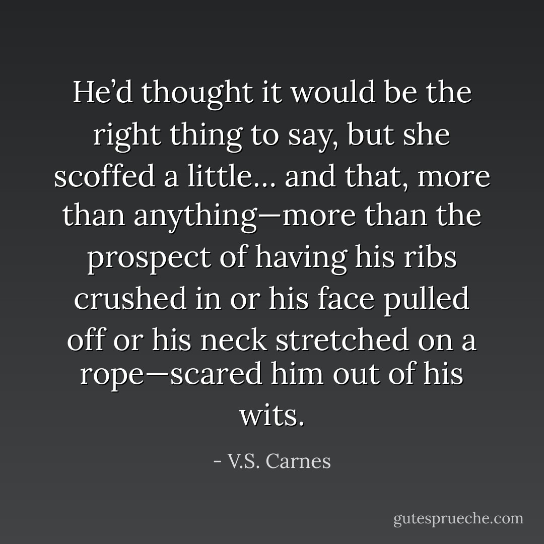 He’d thought it would be the right thing to say, but she scoffed a little… and that, more than anything—more than the prospect of having his ribs crushed in or his face pulled off or his neck stretched on a rope—scared him out of his wits. - V.S. Carnes