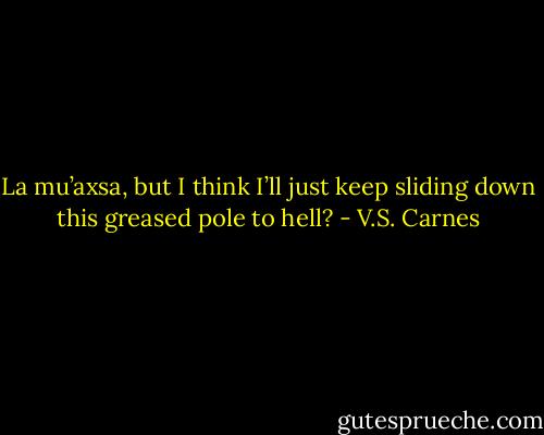 La mu’axsa, but I think I’ll just keep sliding down this greased pole to hell? - V.S. Carnes