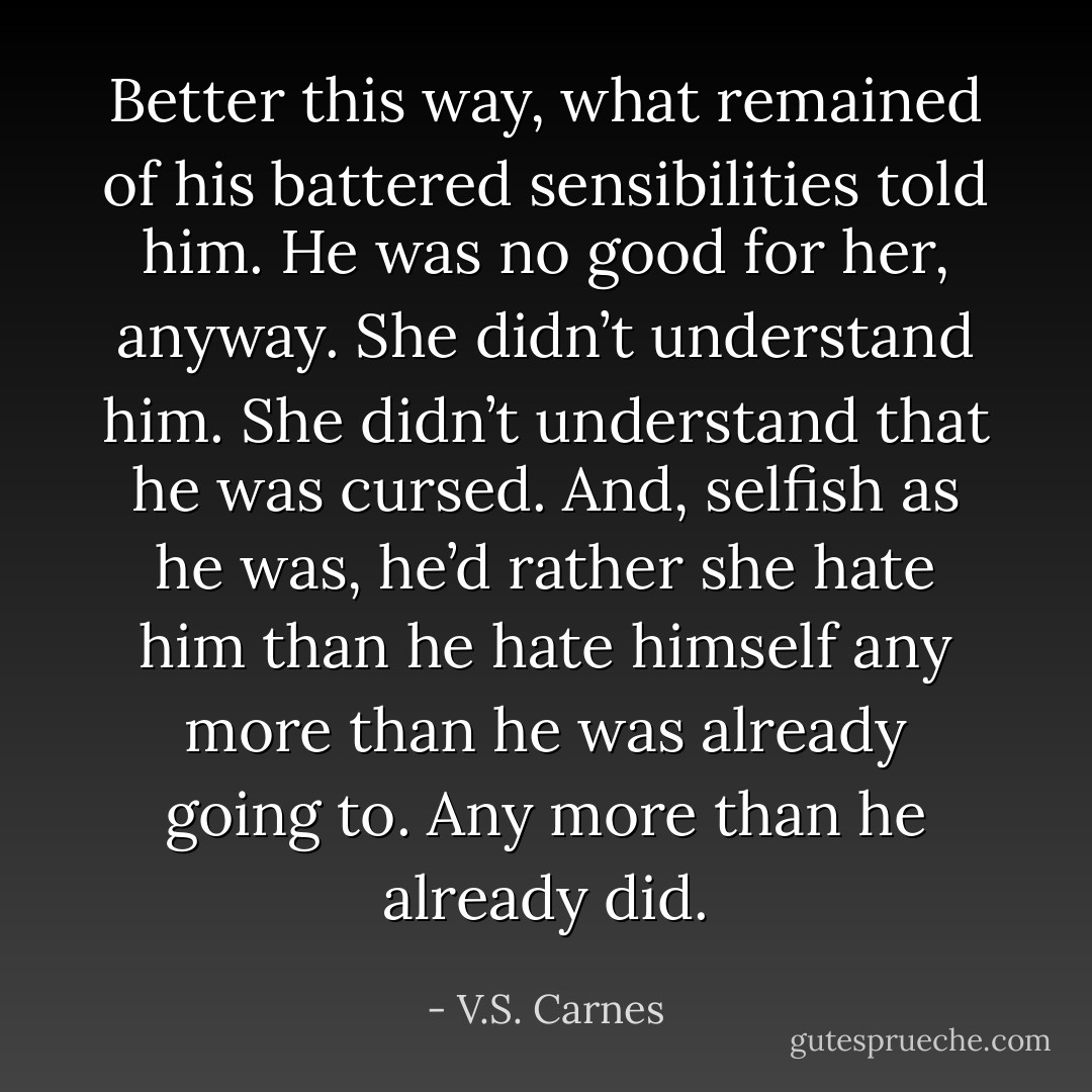Better this way, what remained of his battered sensibilities told him. He was no good for her, anyway. She didn’t understand him. She didn’t understand that he was cursed. And, selfish as he was, he’d rather she hate him than he hate himself any more than he was already going to. Any more than he already did. - V.S. Carnes