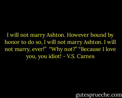 I will not marry Ashton. However bound by honor to do so, I will not marry Ashton. I will not marry, ever!”<br /> “Why not?”<br />“Because I love you, you idiot! - V.S. Carnes