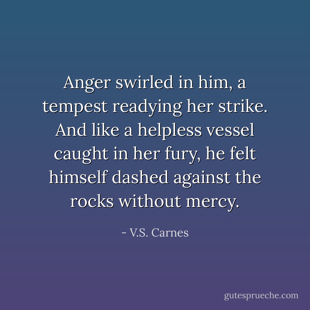 Anger swirled in him, a tempest readying her strike. And like a helpless vessel caught in her fury, he felt himself dashed against the rocks without mercy. - V.S. Carnes