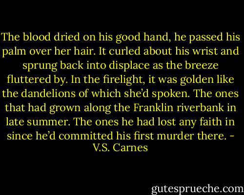The blood dried on his good hand, he passed his palm over her hair. It curled about his wrist and sprung back into displace as the breeze fluttered by. In the firelight, it was golden like the dandelions of which she’d spoken. The ones that had grown along the Franklin riverbank in late summer. The ones he had lost any faith in since he’d committed his first murder there. - V.S. Carnes