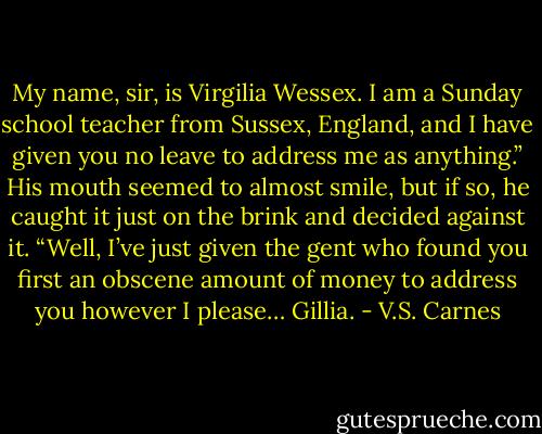 My name, sir, is Virgilia Wessex. I am a Sunday school teacher from Sussex, England, and I have given you no leave to address me as anything.”<br />His mouth seemed to almost smile, but if so, he caught it just on the brink and decided against it. “Well, I’ve just given the gent who found you first an obscene amount of money to address you however I please… Gillia. - V.S. Carnes