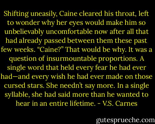 Shifting uneasily, Caine cleared his throat, left to wonder why her eyes would make him so unbelievably uncomfortable now after all that had already passed between them these past few weeks.<br />“Caine?”<br />That would be why. It was a question of insurmountable proportions. A single word that held every fear he had ever had—and every wish he had ever made on those cursed stars. She needn’t say more. In a single syllable, she had said more than he wanted to hear in an entire lifetime. - V.S. Carnes
