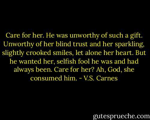 Care for her. He was unworthy of such a gift. Unworthy of her blind trust and her sparkling, slightly crooked smiles, let alone her heart. But he wanted her, selfish fool he was and had always been. Care for her? Ah, God, she consumed him. - V.S. Carnes