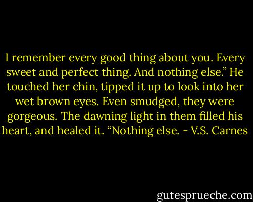 I remember every good thing about you. Every sweet and perfect thing. And nothing else.” He touched her chin, tipped it up to look into her wet brown eyes. Even smudged, they were gorgeous. The dawning light in them filled his heart, and healed it. “Nothing else. - V.S. Carnes
