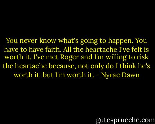 You never know what's going to happen. You have to have faith. All the heartache I've felt is worth it. I've met Roger and I'm willing to risk the heartache because, not only do I think he's worth it, but I'm worth it. - Nyrae Dawn