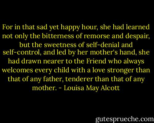 For in that sad yet happy hour, she had learned not only the bitterness of remorse and despair, but the sweetness of self-denial and self-control, and led by her mother's hand, she had drawn nearer to the Friend who always welcomes every child with a love stronger than that of any father, tenderer than that of any mother. - Louisa May Alcott