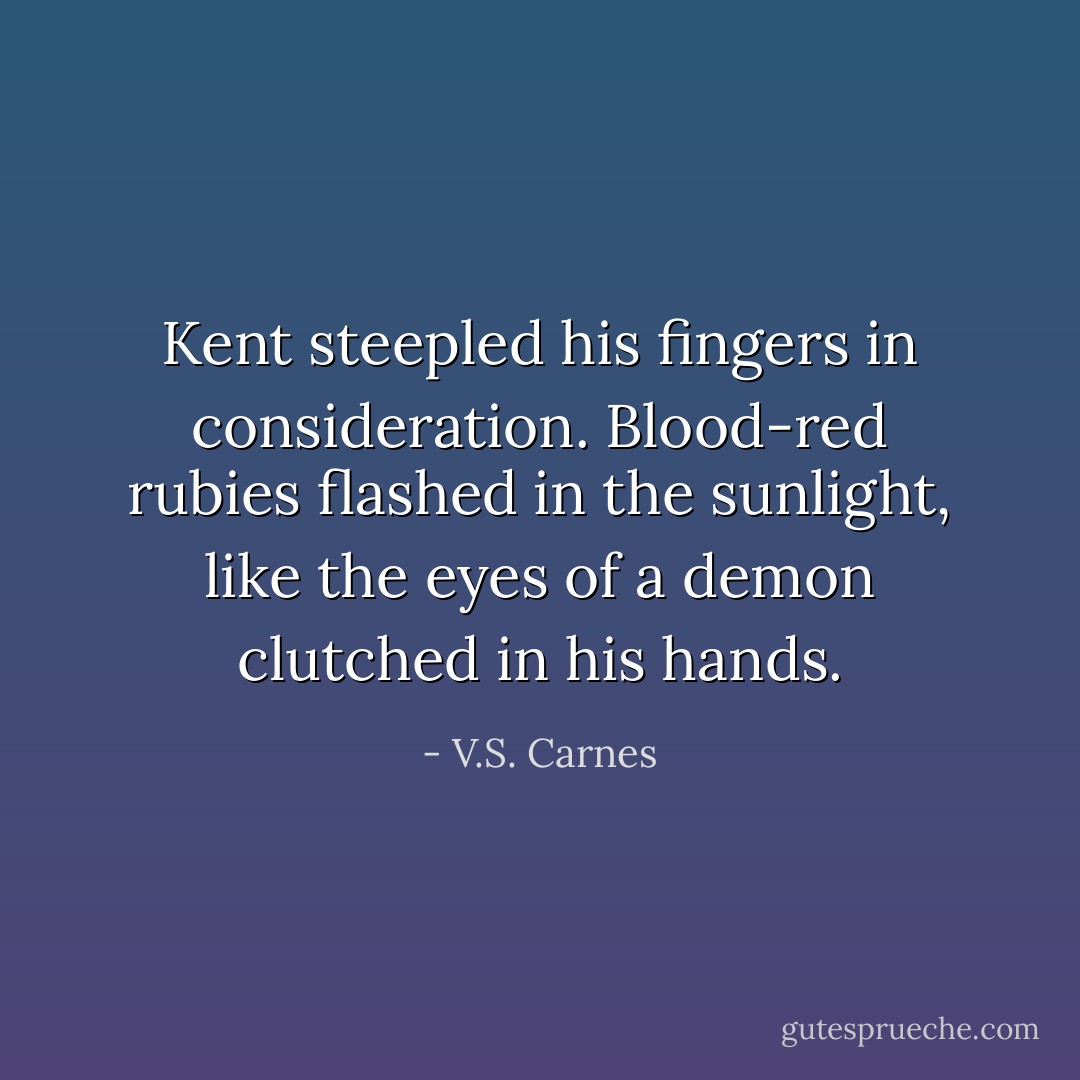 Kent steepled his fingers in consideration. Blood-red rubies flashed in the sunlight, like the eyes of a demon clutched in his hands. - V.S. Carnes