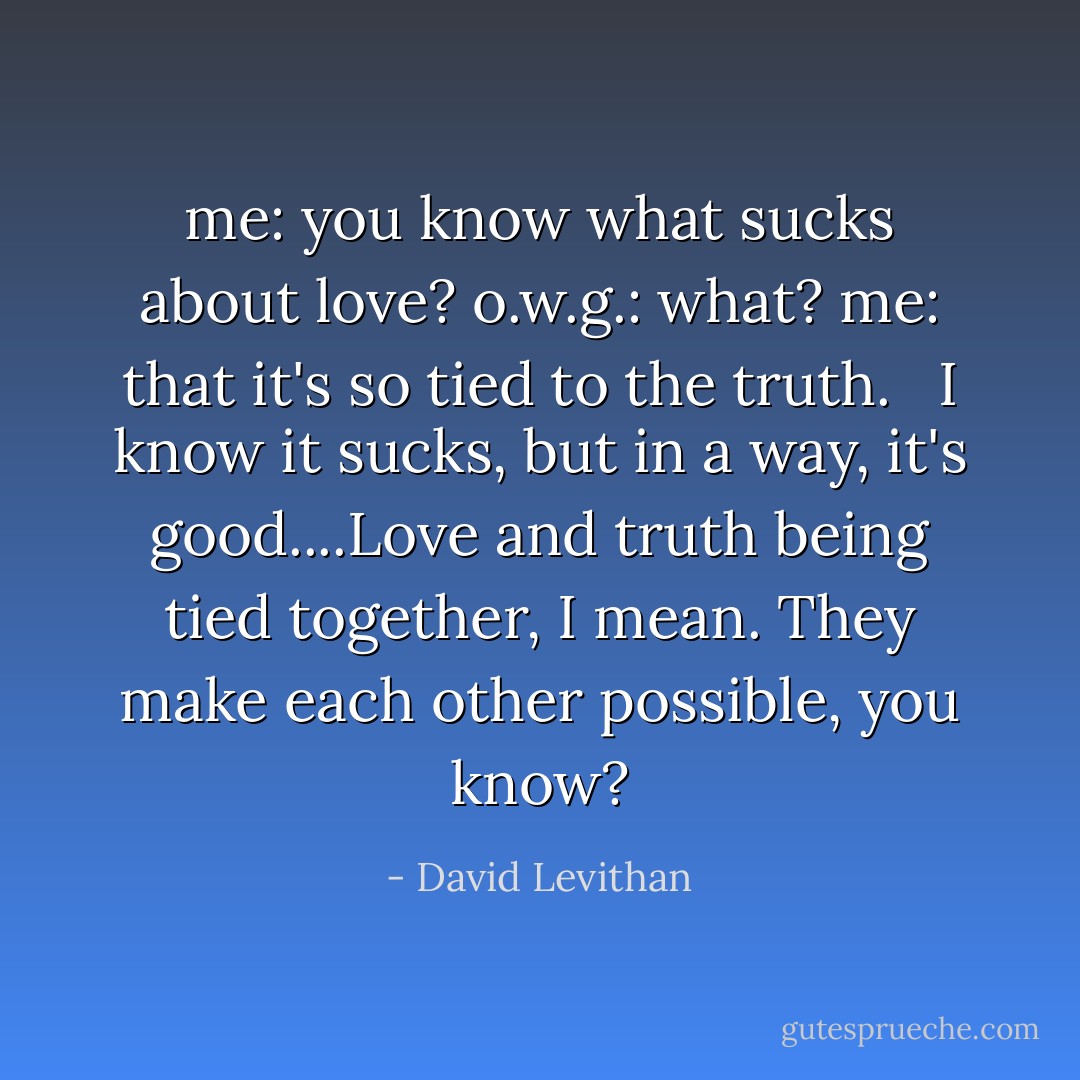 me: you know what sucks about love?<br />o.w.g.: what?<br />me: that it's so tied to the truth.<br /> <br />I know it sucks, but in a way, it's good....Love and truth being tied together, I mean. They make each other possible, you know? - David Levithan