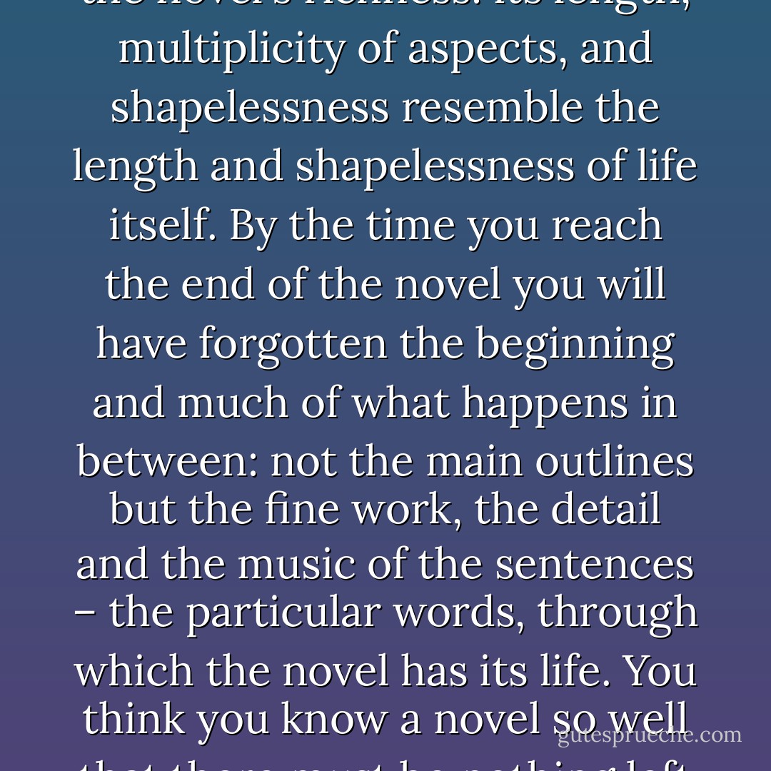 I probably reread novels more often than I read new ones. The novel form is made for rereading. Novels are by their nature too long, too baggy, too full of things – you can't hold them completely in your mind. This isn't a flaw – it's part of the novel's richness: its length, multiplicity of aspects, and shapelessness resemble the length and shapelessness of life itself. By the time you reach the end of the novel you will have forgotten the beginning and much of what happens in between: not the main outlines but the fine work, the detail and the music of the sentences – the particular words, through which the novel has its life. You think you know a novel so well that there must be nothing left in it to discover but the last time I reread Emma I found a little shepherd boy, brought into the parlour to sing for Harriet when she's staying with the Martin family. I'm sure he was never in the book before. - Tessa Hadley