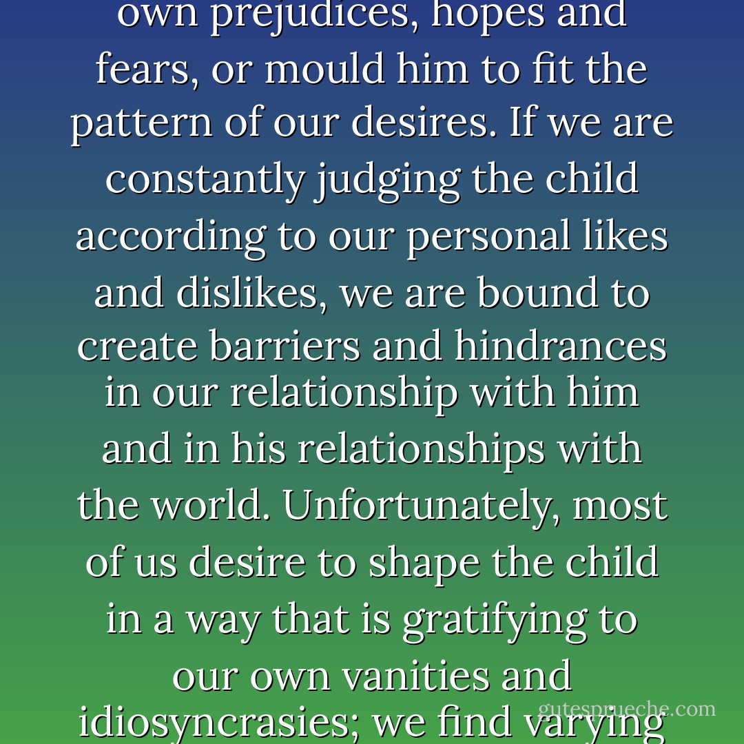 To understand a child we have to watch him at play, study him in his different moods; we cannot project upon him our own prejudices, hopes and fears, or mould him to fit the pattern of our desires. If we are constantly judging the child according to our personal likes and dislikes, we are bound to create barriers and hindrances in our relationship with him and in his relationships with the world. Unfortunately, most of us desire to shape the child in a way that is gratifying to our own vanities and idiosyncrasies; we find varying degrees of comfort and satisfaction in exclusive ownership and domination. - J. Krishnamurti