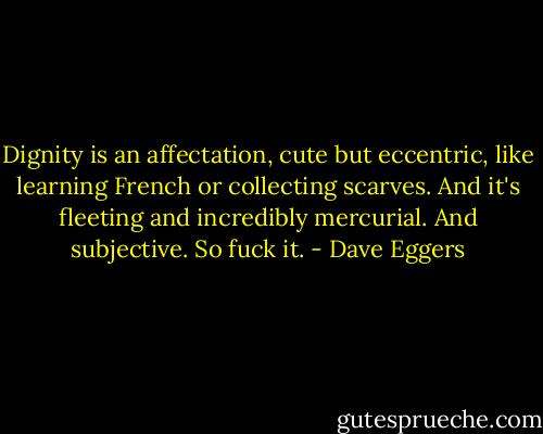 Dignity is an affectation, cute but eccentric, like learning French or collecting scarves. And it's fleeting and incredibly mercurial. And subjective. So fuck it. - Dave Eggers