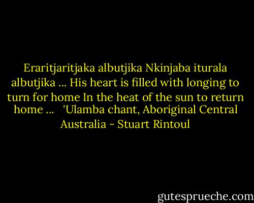 Eraritjaritjaka albutjika<br />Nkinjaba iturala albutjika ...<br />His heart is filled with longing to turn for home<br />In the heat of the sun to return home ...<br /><br /><br />'Ulamba chant, Aboriginal Central Australia - Stuart Rintoul